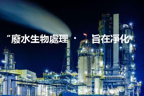 “廢水生物處理，旨在凈化水源，守護(hù)碧水藍(lán)天”